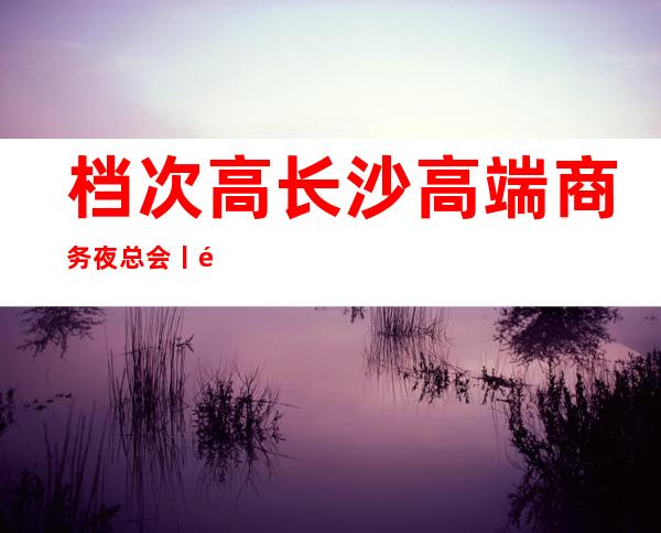 档次高长沙高端商务夜总会丨预订更新发布