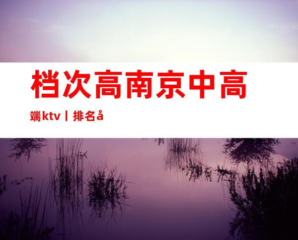 档次高﻿南京中高端ktv丨排名夜场消费情况一览