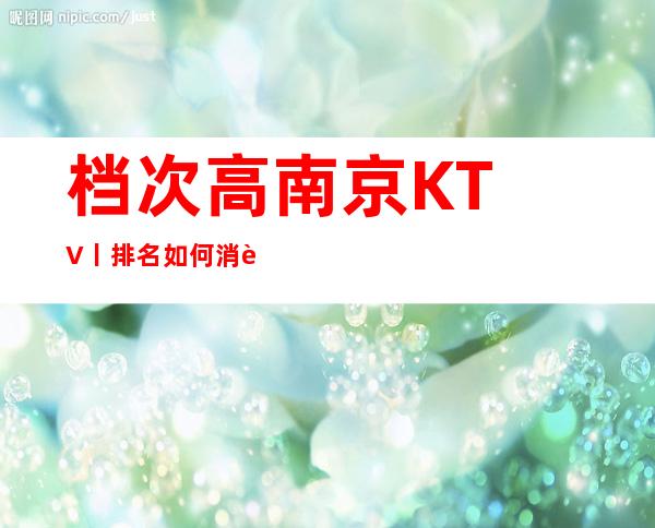 档次高﻿南京KTV丨排名如何消费。