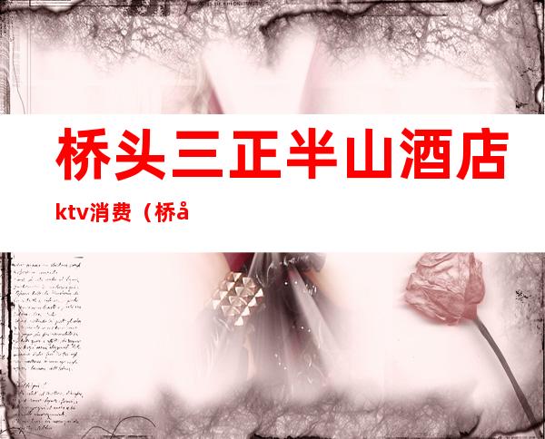 桥头三正半山酒店ktv消费(桥头三正半山酒店ktv消费多少)