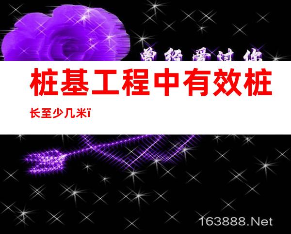 桩基工程中有效桩长至少几米(桩与桩最大间距多少米)