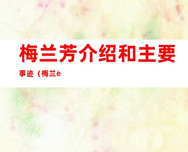 梅兰芳介绍和主要事迹(梅兰芳介绍和主要事迹概括)