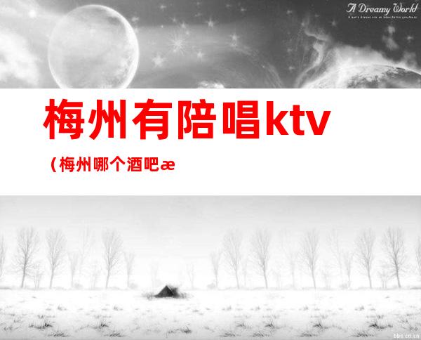 梅州有陪唱ktv（梅州哪个酒吧有陪酒的）