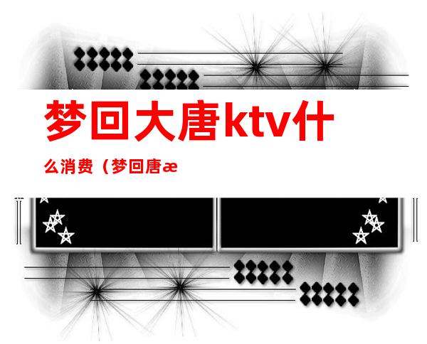 梦回大唐ktv什么消费（梦回唐朝ktv怎么样）