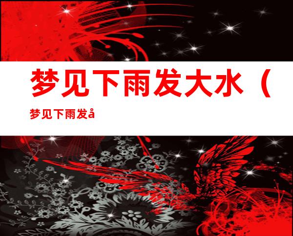 梦见下雨发大水(梦见下雨发大水路被淹)