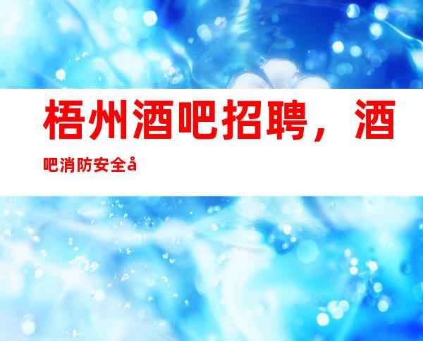 梧州酒吧招聘，酒吧消防安全制度，消防安全排第一