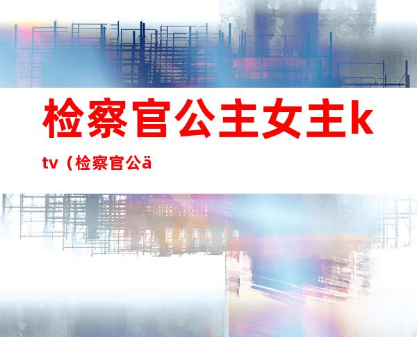 检察官公主女主ktv(检察官公主女主什么时候喜欢男主)