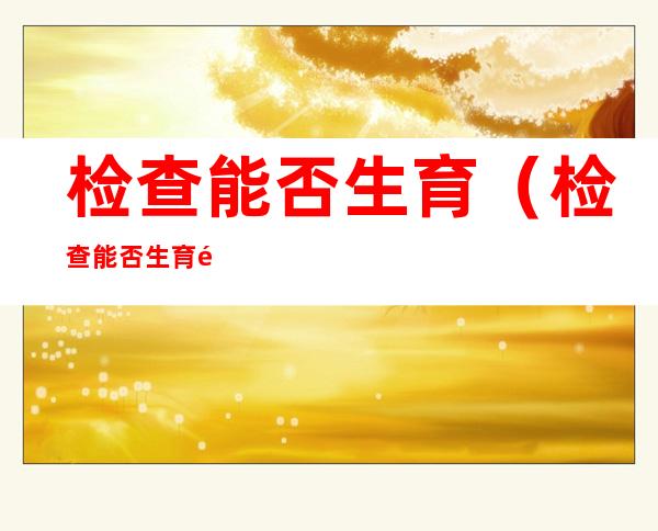 检查能否生育(检查能否生育需要检查什么项目)