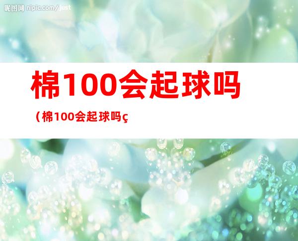 棉100%会起球吗(棉100%会起球吗缩水吗)