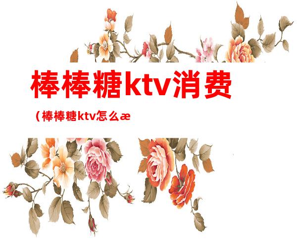 棒棒糖ktv消费(棒棒糖ktv怎么收费)