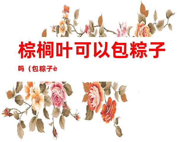 棕榈叶可以包粽子吗（包粽子能用棕榈叶吗）