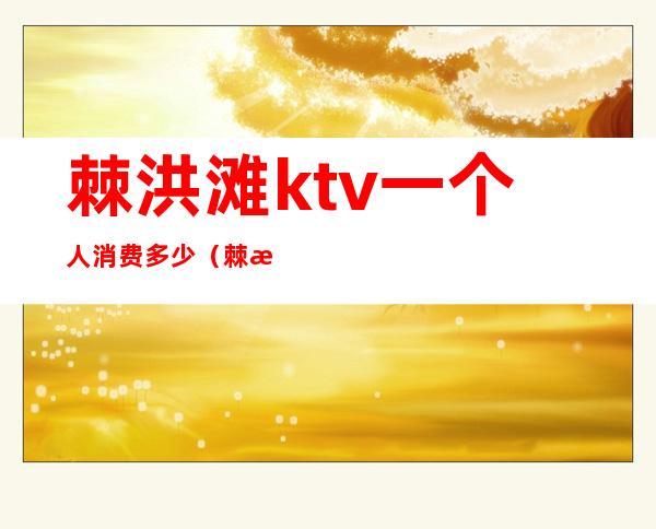 棘洪滩ktv一个人消费多少(棘洪滩ktv公主多少钱)
