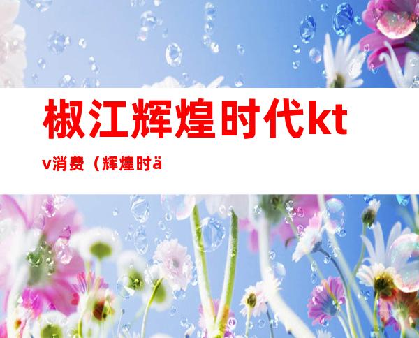 椒江辉煌时代ktv消费(辉煌时代KTV)