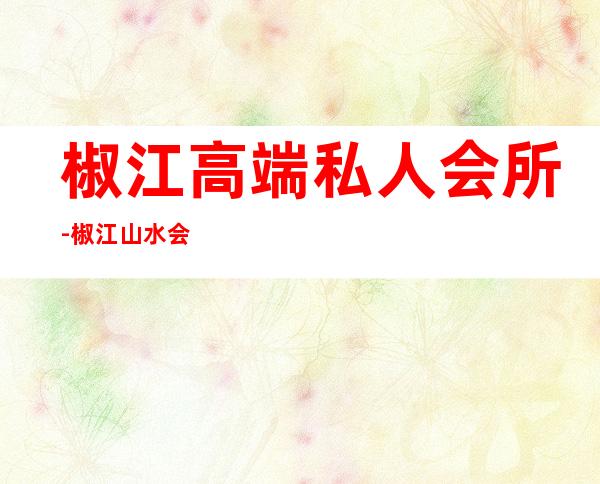 椒江高端私人会所-椒江山水会所怎么样