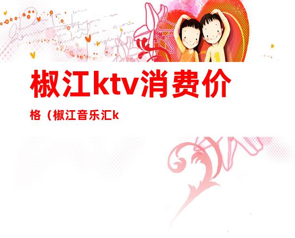 椒江ktv消费价格(椒江音乐汇ktv)