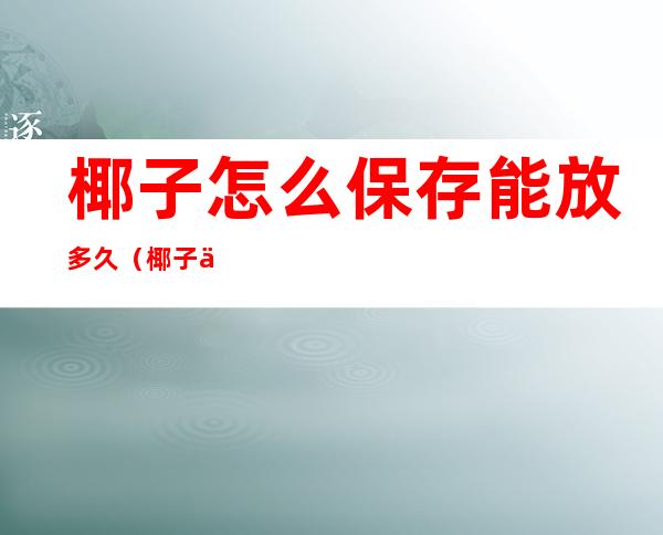 椰子怎么保存能放多久(椰子一般保存多久)