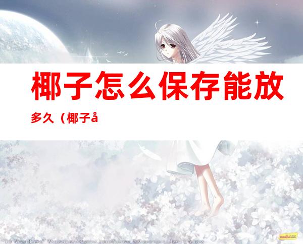 椰子怎么保存能放多久(椰子可存放多久)