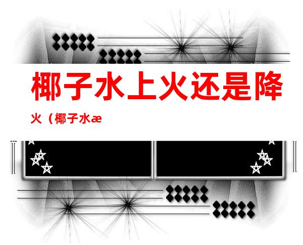 椰子水上火还是降火(椰子水是上火的还是去火的)