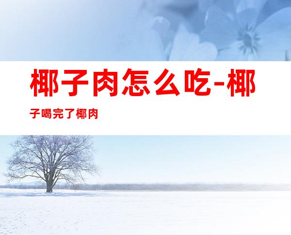 椰子肉怎么吃-椰子喝完了椰肉怎么吃(椰子肉怎么吃)