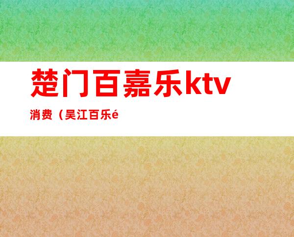 楚门百嘉乐ktv消费(吴江百乐门ktv消费多少)