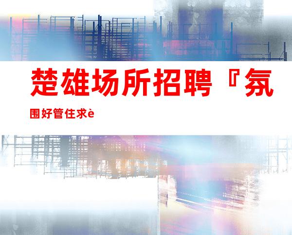 楚雄场所招聘『氛围好管住求职必看』