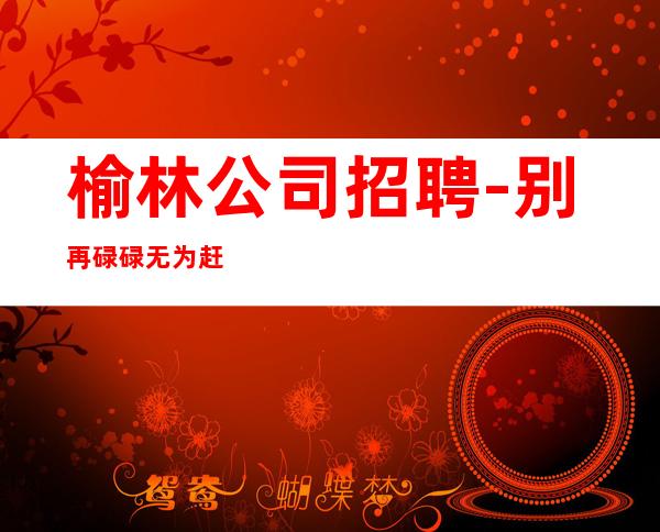 榆林公司招聘-别再碌碌无为赶紧加入