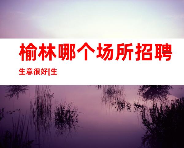 榆林哪个场所招聘生意很好[生意忙门槛低天天上]天天