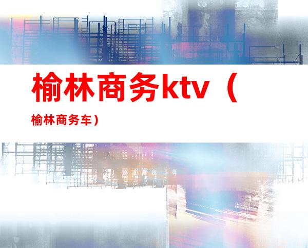 榆林商务ktv(榆林商务车)