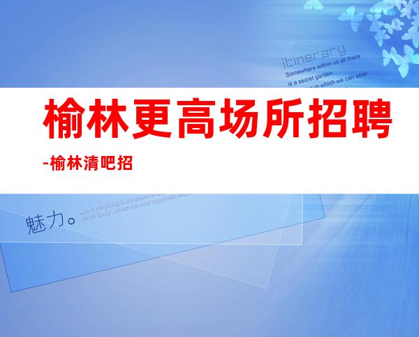 榆林更高场所招聘-榆林清吧招聘找工作找我-榆林酒吧直聘