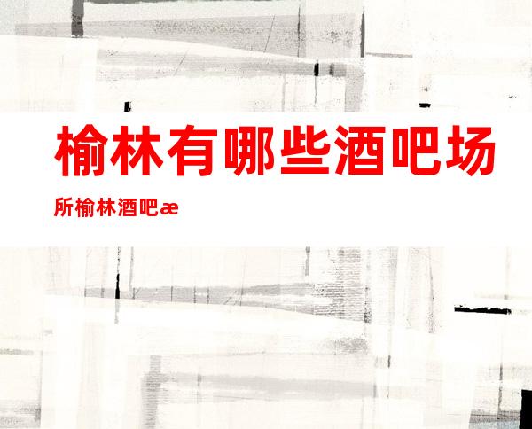 榆林有哪些酒吧场所 榆林酒吧消费