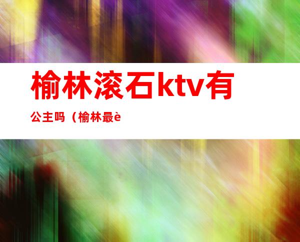 榆林滚石ktv有公主吗(榆林最豪华的KTV)