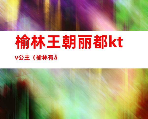 榆林王朝丽都ktv公主(榆林有公主的ktv)