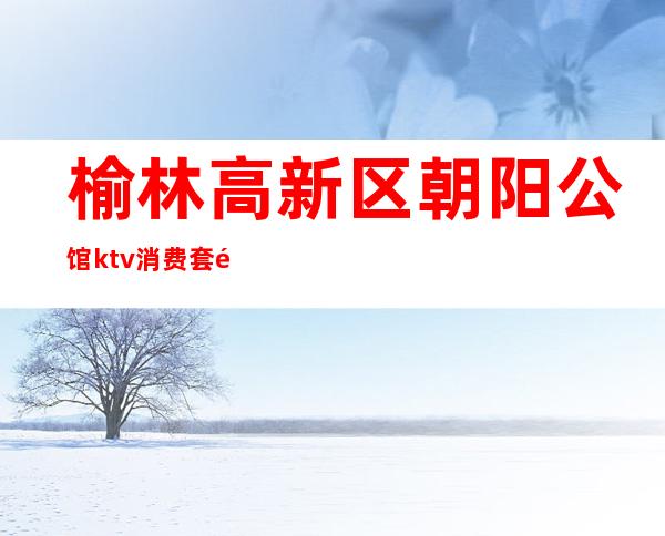 榆林高新区朝阳公馆ktv消费套餐(榆阳区朝阳公馆KTV)