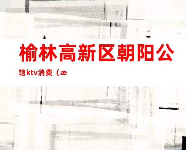 榆林高新区朝阳公馆ktv消费(榆林朝阳公馆KTV)