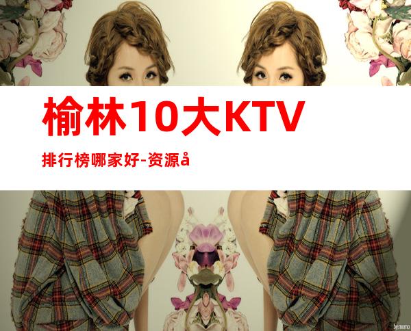 榆林10大KTV排行榜哪家好-资源多10大KTV排行榜哪家好 – 南宁宾阳商务KTV