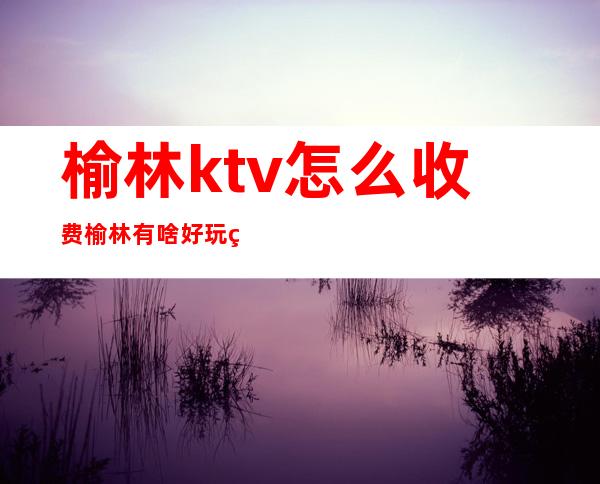 榆林ktv怎么收费榆林有啥好玩的夜生活