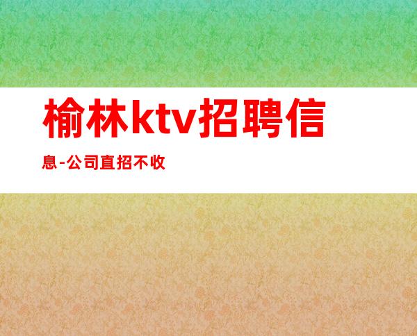 榆林ktv招聘信息-公司直招不收费叶少团队亲带上班无压力