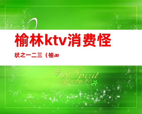 榆林ktv消费怪状之一二三(榆林榆和ktv)