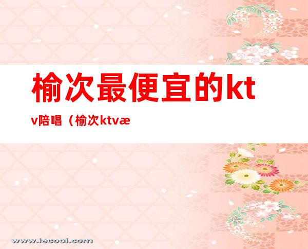 榆次最便宜的ktv陪唱（榆次ktv有陪唱的吗）