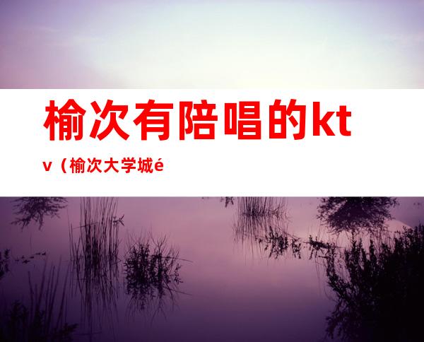 榆次有陪唱的ktv(榆次大学城陪唱)
