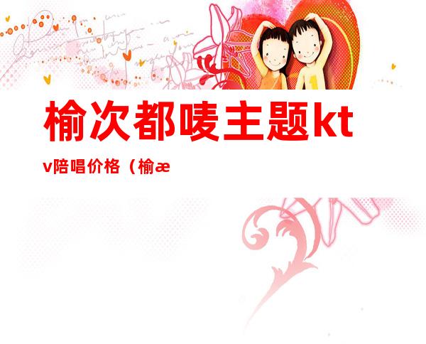 榆次都唛主题ktv陪唱价格(榆次中都广场ktv)