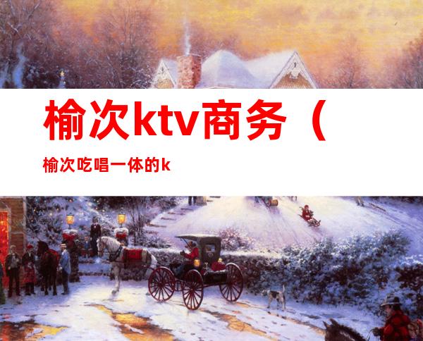 榆次ktv商务(榆次吃唱一体的ktv)