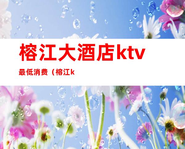 榕江大酒店ktv最低消费（榕江ktv的价格）