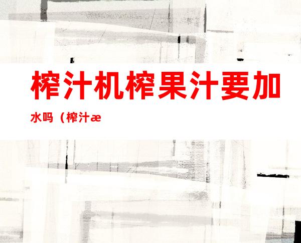 榨汁机榨果汁要加水吗(榨汁机榨果汁要加水吗视频)