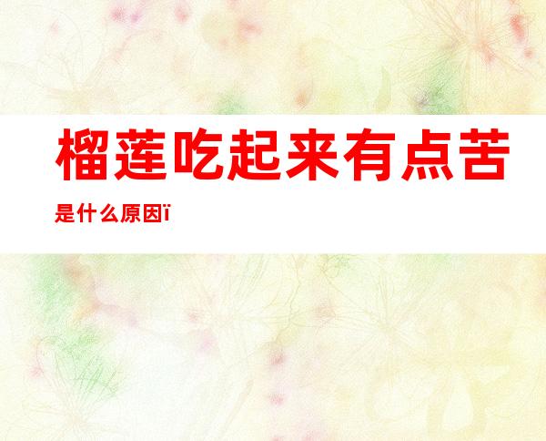 榴莲吃起来有点苦是什么原因(榴莲吃起来有点苦是怎么回事)