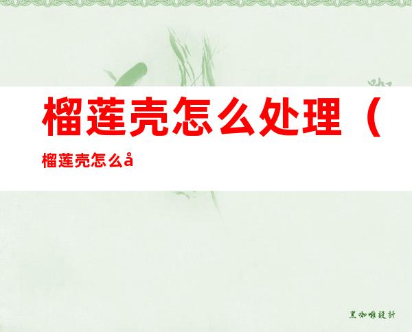 榴莲壳怎么处理(榴莲壳怎么处理,怎么食用才最营养?)