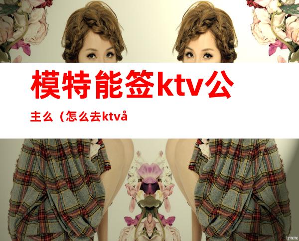 模特能签ktv公主么(怎么去ktv应聘公主)