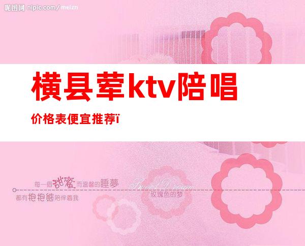 横县荤ktv陪唱价格表便宜推荐(横岗ktv价格)