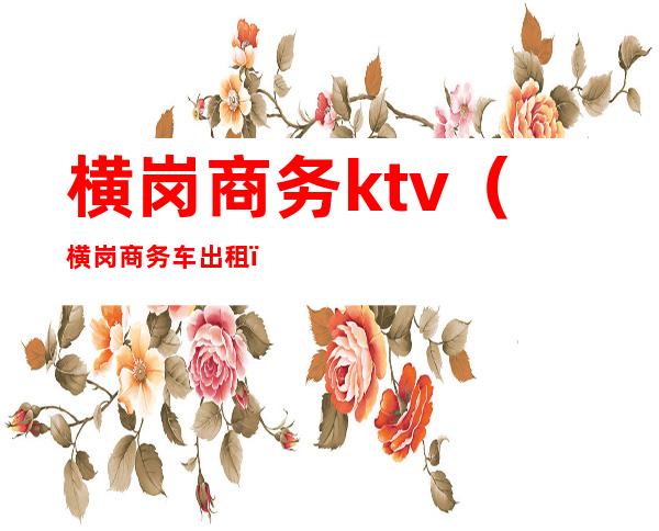 横岗商务ktv(横岗商务车出租)