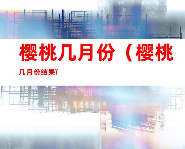 樱桃几月份(樱桃几月份结果)